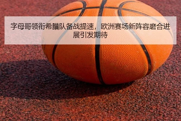 字母哥领衔希腊队备战提速，欧洲赛场新阵容磨合进展引发期待
